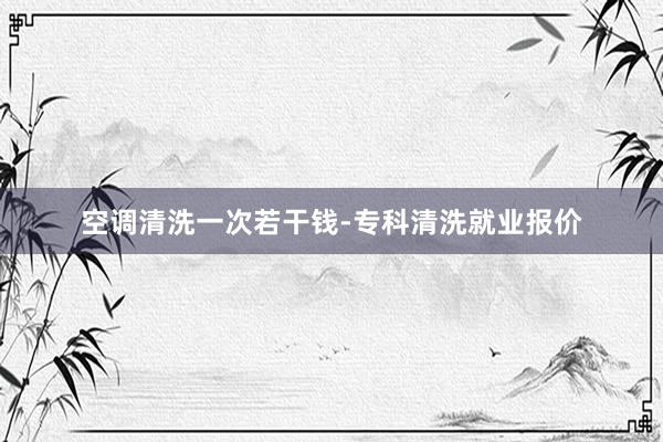 空调清洗一次若干钱-专科清洗就业报价